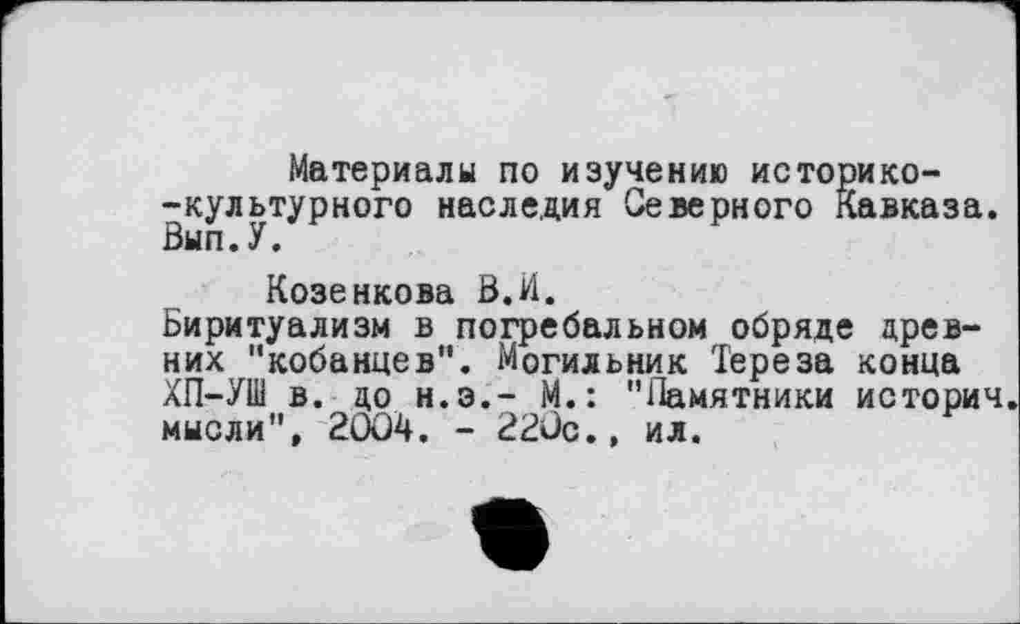 ﻿Материалы по изучению историко--культурного наследия Северного Кавказа. Вып.У.
Козенкова В.И.
Биритуализм в погребальном обряде древних "кобанцев". Могильник Тереза конца ХП-УШ в. до Н.Э.— М.: "Памятники истории, мысли", 20Û4. - 22ÛC., ил.